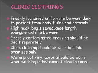  Freshly laundried uniform to be worn daily
to protect from body fluids and aerosols
 High neck,long sleeved,knee length
overgarments to be worn
 Grossly contaminated dressing should be
dealt separately
 Clinic clothing should be worn in clinic
premises only
 Waterproof vinyl apron should be worn
when working in instrument cleaning area.
 