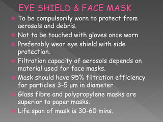  To be compulsorily worn to protect from
aerosols and debris.
 Not to be touched with gloves once worn
 Preferably wear eye shield with side
protection.
 Filtration capacity of aerosols depends on
material used for face masks.
 Mask should have 95% filtration efficiency
for particles 3-5 μm in diameter
 Glass fibre and polypropylene masks are
superior to paper masks.
 Life span of mask is 30-60 mins.
 