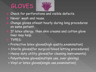  Check for perforations and visible defects.
 Never wash and reuse.
 Change gloves atleast hourly during long procedures
on same patient.
 If latex allergy, then skin creams and cotton glove
liner may help.
 TYPES:
> Protective latex gloves(high quality,examination)
> Sterile gloves(for surgical/blood letting procedures)
> Heavy duty utility gloves(for cleaning instruments)
> Polyethylene gloves(multiple use, over gloving)
> Vinyl or latex gloves(single use,examination)
 