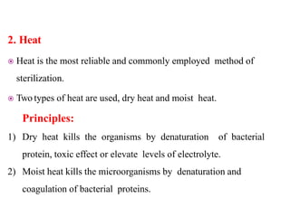 2. Heat
 Heat is the most reliable and commonly employed method of
sterilization.
 Two types of heat are used, dry heat and moist heat.
Principles:
1) Dry heat kills the organisms by denaturation of bacterial
protein, toxic effect or elevate levels of electrolyte.
2) Moist heat kills the microorganisms by denaturation and
coagulation of bacterial proteins.
 