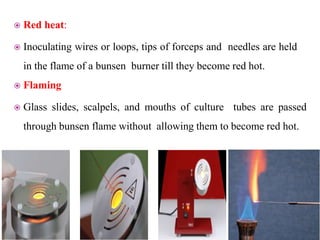  Red heat:
 Inoculating wires or loops, tips of forceps and needles are held
in the flame of a bunsen burner till they become red hot.
 Flaming
 Glass slides, scalpels, and mouths of culture tubes are passed
through bunsen flame without allowing them to become red hot.
 