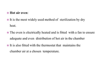  Hot air oven:
 It is the most widely used method of sterilization by dry
heat.
 The oven is electrically heated and is fitted with a fan to ensure
adequate and even distribution of hot air in the chamber
 It is also fitted with the thermostat that maintains the
chamber air at a chosen temperature.
 