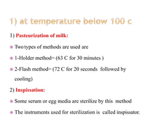 1) Pasteurization of milk:
 Twotypes of methods are used are
 1-Holder method= (63 C for 30 minutes )
 2-Flash method= (72 C for 20 seconds followed by
cooling)
2) Inspissation:
 Some serum or egg media are sterilize by this method
 The instruments used for sterilization is called inspissator.
 