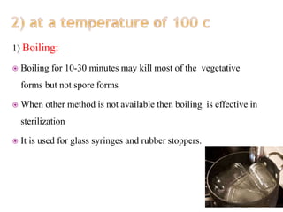 1) Boiling:
 Boiling for 10-30 minutes may kill most of the vegetative
forms but not spore forms
 When other method is not available then boiling is effective in
sterilization
 It is used for glass syringes and rubber stoppers.
 
