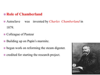  Role of Chamberland
 Autoclave was invented by Charles Chamberland in
1879.
 Colleague of Pasteur
 Building up on Papin’s marmite.
 began work on reforming the steam digester.
 credited for starting the research project.
 