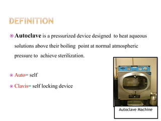  Autoclave is a pressurized device designed to heat aqueous
solutions above their boiling point at normal atmospheric
pressure to achieve sterilization.
 Auto= self
 Clavis= self locking device
Autoclave Machine
 
