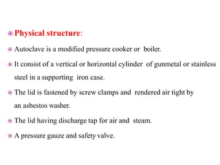  Physical structure:
 Autoclave is a modified pressure cooker or boiler.
 It consist of a vertical or horizontal cylinder of gunmetal or stainless
steel in a supporting iron case.
 The lid is fastened by screw clamps and rendered air tight by
an asbestos washer.
 The lid having discharge tap for air and steam.
 A pressure gauze and safety valve.
 