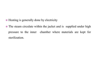  Heating is generally done by electricity
 The steam circulate within the jacket and is supplied under high
pressure to the inner chamber where materials are kept for
sterilization.
 