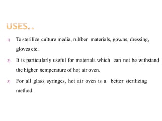 1) To sterilize culture media, rubber materials, gowns, dressing,
gloves etc.
2) It is particularly useful for materials which can not be withstand
the higher temperature of hot air oven.
3) For all glass syringes, hot air oven is a better sterilizing
method.
 