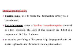 Sterilization indicator:
 Thermocouple- it is to record the temperature directly by a
potentiometer.
 Bacterial spores- spores of bacillus stearothermophilus are used
as a test organism. The spore of this organism are killed at a
temperature 121 C for 12 minutes
 an envelop containing a filter paper strip impregnated with 10
spores is placed inside the autoclave during sterilization.
 