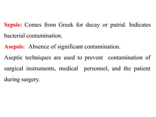 Sepsis: Comes from Greek for decay or putrid. Indicates
bacterial contamination.
Asepsis: Absence of significant contamination.
Aseptic techniques are used to prevent contamination of
surgical instruments, medical personnel, and the patient
during surgery.
 
