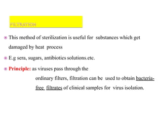  This method of sterilization is useful for substances which get
damaged by heat process
 E.g sera, sugars, antibiotics solutions.etc.
 Principle: as viruses pass through the
ordinary filters, filtration can be used to obtain bacteria-
free filtrates of clinical samples for virus isolation.
 
