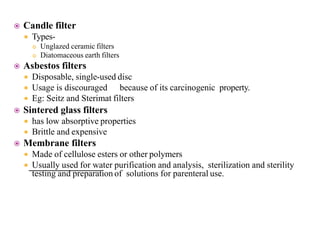  Candle filter
 Types-
 Unglazed ceramic filters
 Diatomaceous earth filters
 Asbestos filters
 Disposable, single-used disc
 Usage is discouraged because of its carcinogenic property.
 Eg: Seitz and Sterimat filters
 Sintered glass filters
 has low absorptive properties
 Brittle and expensive
 Membrane filters
 Made of cellulose esters or other polymers
 Usually used for water purification and analysis, sterilization and sterility
testing and preparation of solutions for parenteral use.
 