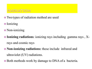  Twotypes of radiation method are used
 Ionizing
 Non-ionizing
 Ionizing radiations: ionizing rays including gamma rays , X-
rays and cosmic rays
 Non-ionizing radiations: these include infrared and
ultraviolet (UV) radiations.
 Both methods work by damage to DNA of a bacteria.
 