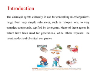 Introduction
The chemical agents currently in use for controlling microorganisms
range from very simple substances, such as halogen ions, to very
complex compounds, typified by detergents. Many of these agents in
nature have been used for generations, while others represent the
latest products of chemical companies
 