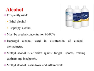 Alcohol
 Frequently used:
 Ethyl alcohol
 Isopropyl alcohol
 Must be used at concentration 60-90%
 Isopropyl alcohol used in disinfection of clinical
thermometer.
 Methyl acohol is effective against fungal spores, treating
cabinets and incubators.
 Methyl alcohol is also toxic and inflammable.
 