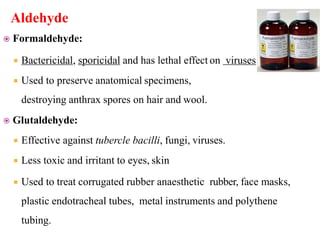 Aldehyde
 Formaldehyde:
 Bactericidal, sporicidal and has lethal effect on viruses.
 Used to preserve anatomical specimens,
destroying anthrax spores on hair and wool.
 Glutaldehyde:
 Effective against tubercle bacilli, fungi, viruses.
 Less toxic and irritant to eyes, skin
 Used to treat corrugated rubber anaesthetic rubber, face masks,
plastic endotracheal tubes, metal instruments and polythene
tubing.
 