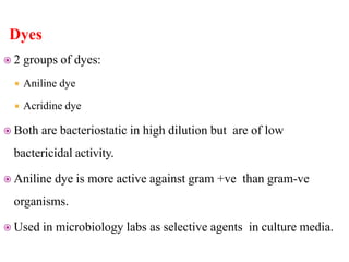 Dyes
 2 groups of dyes:
 Aniline dye
 Acridine dye
 Both are bacteriostatic in high dilution but are of low
bactericidal activity.
 Aniline dye is more active against gram +ve than gram-ve
organisms.
 Used in microbiology labs as selective agents in culture media.
 
