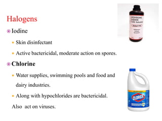 Halogens
 Iodine
 Skin disinfectant
 Active bactericidal, moderate action on spores.
 Chlorine
 Water supplies, swimming pools and food and
dairy industries.
 Along with hypochlorides are bactericidal.
Also act on viruses.
 