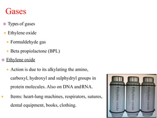 Gases
 Types of gases
 Ethylene oxide
 Formaldehyde gas
 Beta propiolactone (BPL)
 Ethylene oxide
 Action is due to its alkylating the amino,
carboxyl, hydroxyl and sulphydryl groups in
protein molecules. Also on DNA andRNA.
 Items: heart-lung machines, respirators, sutures,
dental equipment, books, clothing.
 