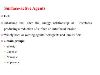 Surface-active Agents
 Def
 substance that alter the energy relationship at interfaces,
producing a reduction of surface or interfacial tension.
 Widely used as wetting agents, detergents and emulsifiers.
 4 main groups:
 anionic
 Cationic
 Nonionic
 amphoteric
 