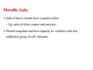 Metallic Salts
 Salts of heavy metals have a greater action.
 Eg: salts of silver, copper and mercury
 Protein coagulant and have capacity to combine with free
sulfhydryl group of cell enzymes.
 