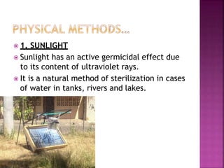  1. SUNLIGHT
 Sunlight has an active germicidal effect due
to its content of ultraviolet rays.
 It is a natural method of sterilization in cases
of water in tanks, rivers and lakes.
 