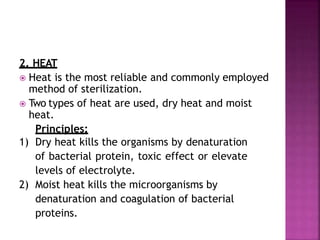 2. HEAT
 Heat is the most reliable and commonly employed
method of sterilization.
 Two types of heat are used, dry heat and moist
heat.
Principles:
1) Dry heat kills the organisms by denaturation
of bacterial protein, toxic effect or elevate
levels of electrolyte.
2) Moist heat kills the microorganisms by
denaturation and coagulation of bacterial
proteins.
 