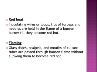  Red heat:
 Inoculating wires or loops, tips of forceps and
needles are held in the flame of a bunsen
burner till they become red hot.
 Flaming
 Glass slides, scalpels, and mouths of culture
tubes are passed through bunsen flame without
allowing them to become red hot.
 