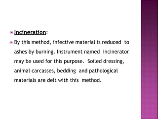  Incineration:
 By this method, infective material is reduced to
ashes by burning. Instrument named incinerator
may be used for this purpose. Soiled dressing,
animal carcasses, bedding and pathological
materials are delt with this method.
 