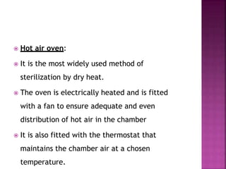  Hot air oven:
 It is the most widely used method of
sterilization by dry heat.
 The oven is electrically heated and is fitted
with a fan to ensure adequate and even
distribution of hot air in the chamber
 It is also fitted with the thermostat that
maintains the chamber air at a chosen
temperature.
 