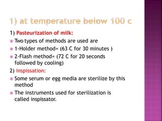 1) Pasteurization of milk:
 Two types of methods are used are
 1-Holder method= (63 C for 30 minutes )
 2-Flash method= (72 C for 20 seconds
followed by cooling)
2) inspissation:
 Some serum or egg media are sterilize by this
method
 The instruments used for sterilization is
called inspissator.
 