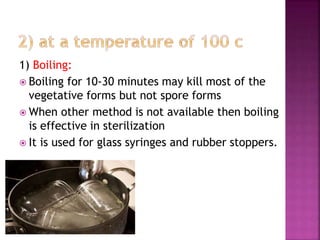 1) Boiling:
 Boiling for 10-30 minutes may kill most of the
vegetative forms but not spore forms
 When other method is not available then boiling
is effective in sterilization
 It is used for glass syringes and rubber stoppers.
 