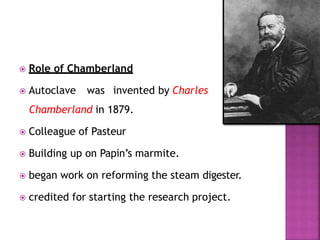  Role of Chamberland
 Autoclave was invented by Charles
Chamberland in 1879.
 Colleague of Pasteur
 Building up on Papin’s marmite.
 began work on reforming the steam digester.
 credited for starting the research project.
 
