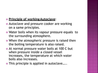  Principle of working Autoclave:
 Autoclave and pressure cooker are working
on a same principles.
 Water boils when its vapour pressure equals to
the surrounding atmosphere.
 When the atmospheric pressure is raised then
the boiling temperature is also raised.
 At normal pressure water boils at 100 C but
when pressure inside a closed vessel
increases, the temperature at which water
boils also increases.
 This principle is applied in autoclave…..
 