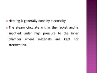  Heating is generally done by electricity
 The steam circulate within the jacket and is
supplied under high pressure to the inner
chamber where materials are kept for
sterilization.
 