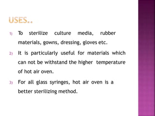 1) To sterilize culture media, rubber
materials, gowns, dressing, gloves etc.
2) It is particularly useful for materials which
can not be withstand the higher temperature
of hot air oven.
3) For all glass syringes, hot air oven is a
better sterilizing method.
 