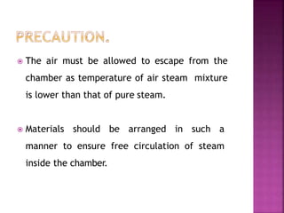  The air must be allowed to escape from the
chamber as temperature of air steam mixture
is lower than that of pure steam.
 Materials should be arranged in such a
manner to ensure free circulation of steam
inside the chamber.
 