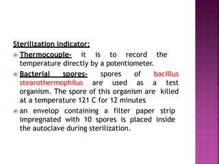 Sterilization indicator:
 Thermocouple- it is to record the
temperature directly by a potentiometer.
 Bacterial spores- spores of bacillus
stearothermophilus are used as a test
organism. The spore of this organism are killed
at a temperature 121 C for 12 minutes
 an envelop containing a filter paper strip
impregnated with 10 spores is placed inside
the autoclave during sterilization.
 