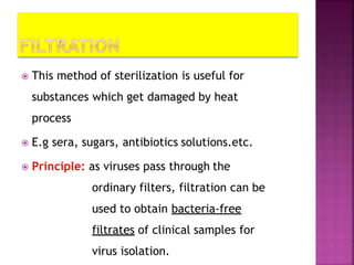  This method of sterilization is useful for
substances which get damaged by heat
process
 E.g sera, sugars, antibiotics solutions.etc.
 Principle: as viruses pass through the
ordinary filters, filtration can be
used to obtain bacteria-free
filtrates of clinical samples for
virus isolation.
 