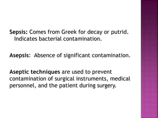 Sepsis: Comes from Greek for decay or putrid.
Indicates bacterial contamination.
Asepsis: Absence of significant contamination.
Aseptic techniques are used to prevent
contamination of surgical instruments, medical
personnel, and the patient during surgery.
 