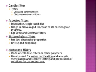  Candle filter
 Types-
 Unglazed ceramic filters
 Diatomaceous earth filters
 Asbestos filters
 Disposable, single-used disc
 Usage is discouraged because of its carcinogenic
property.
 Eg: Seitz and Sterimat filters
 Sintered glass filters
 has low absorptive properties
 Brittle and expensive
 Membrane filters
 Made of cellulose esters or other polymers
 Usually used for water purification and analysis,
sterilization and sterility testing and preparation of
solutions for parenteral use.
 