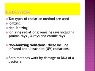  Two types of radiation method are used
 Ionizing
 Non-ionizing
 Ionizing radiations: ionizing rays including
gamma rays , X-rays and cosmic rays
 Non-ionizing radiations: these include
infrared and ultraviolet (UV) radiations.
 Both methods work by damage to DNA of a
bacteria.
 