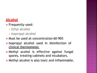 Alcohol
 Frequently used:
 Ethyl alcohol
 Isopropyl alcohol
 Must be used at concentration 60-90%
 Isopropyl alcohol used in disinfection of
clinical thermometer.
 Methyl acohol is effective against fungal
spores, treating cabinets and incubators.
 Methyl alcohol is also toxic and inflammable.
 