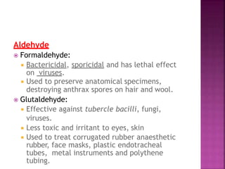Aldehyde
 Formaldehyde:
 Bactericidal, sporicidal and has lethal effect
on viruses.
 Used to preserve anatomical specimens,
destroying anthrax spores on hair and wool.
 Glutaldehyde:
 Effective against tubercle bacilli, fungi,
viruses.
 Less toxic and irritant to eyes, skin
 Used to treat corrugated rubber anaesthetic
rubber, face masks, plastic endotracheal
tubes, metal instruments and polythene
tubing.
 