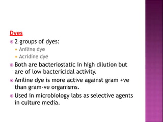 Dyes
 2 groups of dyes:
 Aniline dye
 Acridine dye
 Both are bacteriostatic in high dilution but
are of low bactericidal activity.
 Aniline dye is more active against gram +ve
than gram-ve organisms.
 Used in microbiology labs as selective agents
in culture media.
 