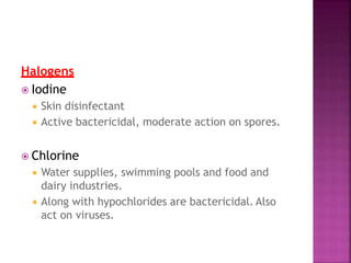 Halogens
 Iodine
 Skin disinfectant
 Active bactericidal, moderate action on spores.
 Chlorine
 Water supplies, swimming pools and food and
dairy industries.
 Along with hypochlorides are bactericidal. Also
act on viruses.
 