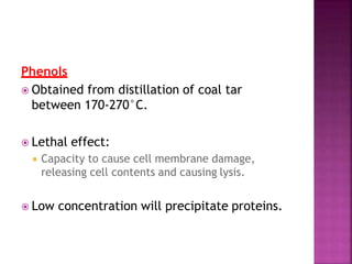 Phenols
 Obtained from distillation of coal tar
between 170-270°C.
 Lethal effect:
 Capacity to cause cell membrane damage,
releasing cell contents and causing lysis.
 Low concentration will precipitate proteins.
 
