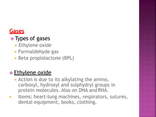 Gases
 Types of gases
 Ethylene oxide
 Formaldehyde gas
 Beta propiolactone (BPL)
 Ethylene oxide
 Action is due to its alkylating the amino,
carboxyl, hydroxyl and sulphydryl groups in
protein molecules. Also on DNA and RNA.
 Items: heart-lung machines, respirators, sutures,
dental equipment, books, clothing.
 