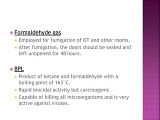  Formaldehyde gas
 Employed for fumigation of OT and other rooms.
 After fumigation, the doors should be sealed and
left unopened for 48 hours.
 BPL
 Product of ketane and formaldehyde with a
boiling point of 163°C.
 Rapid biocidal activity but carcinogenic.
 Capable of killing all microorganisms and is very
active against viruses.
 